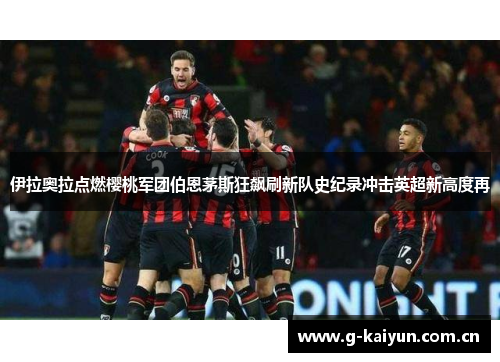 伊拉奥拉点燃樱桃军团伯恩茅斯狂飙刷新队史纪录冲击英超新高度再 伊拉奥拉点燃樱桃军团伯恩茅斯狂飙刷新队史纪录冲击英超新高度再