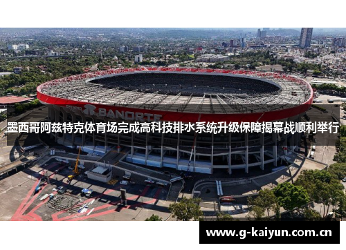 墨西哥阿兹特克体育场完成高科技排水系统升级保障揭幕战顺利举行 墨西哥阿兹特克体育场完成高科技排水系统升级保障揭幕战顺利举行
